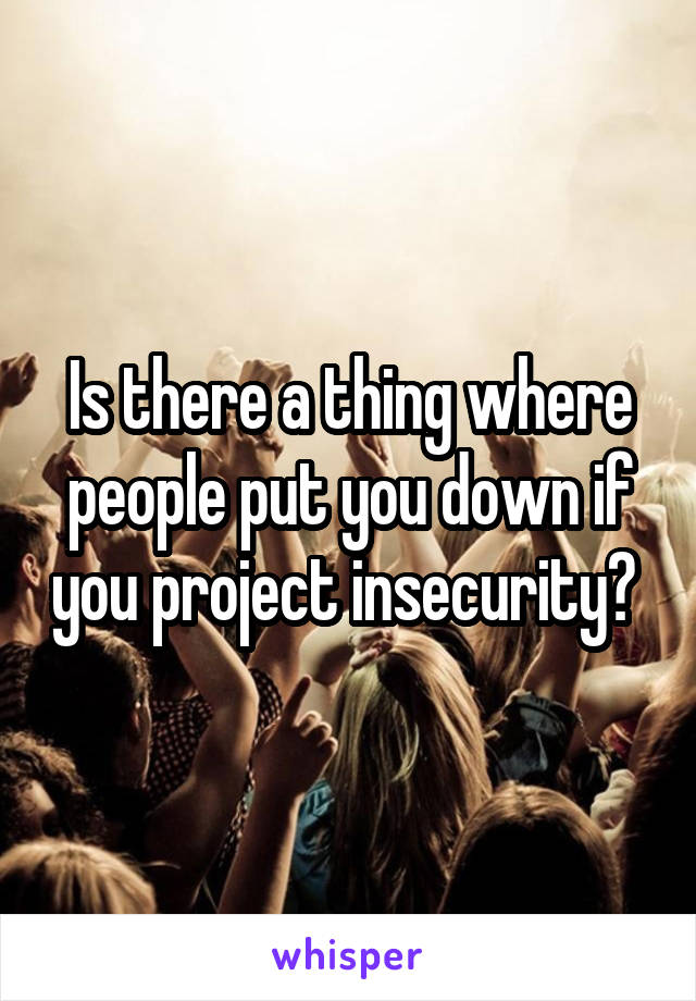 Is there a thing where people put you down if you project insecurity? 