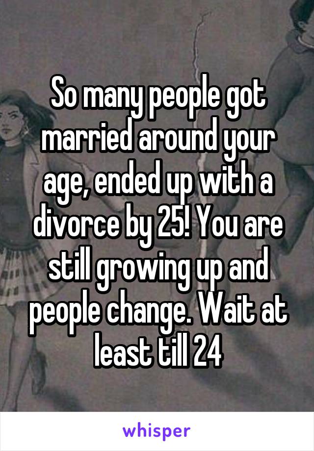 So many people got married around your age, ended up with a divorce by 25! You are still growing up and people change. Wait at least till 24