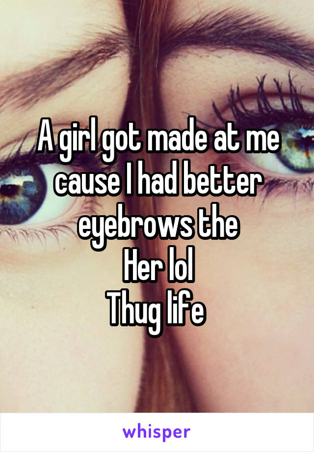A girl got made at me cause I had better eyebrows the
 Her lol 
Thug life 
