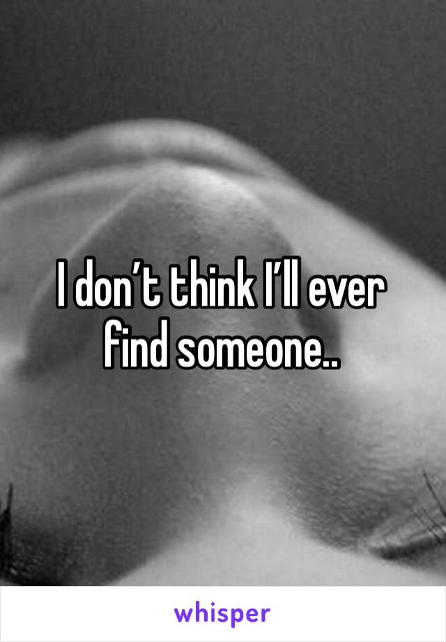 I don’t think I’ll ever find someone..