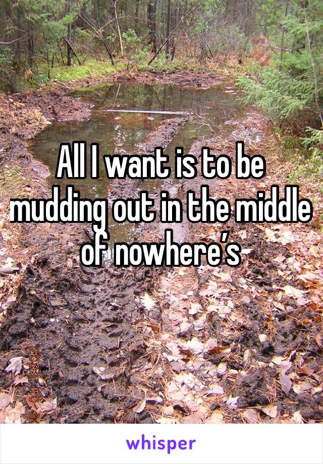All I want is to be mudding out in the middle of nowhere’s 
