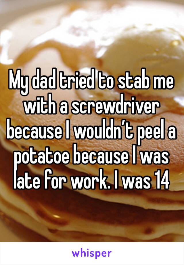 My dad tried to stab me with a screwdriver because I wouldn’t peel a potatoe because I was late for work. I was 14