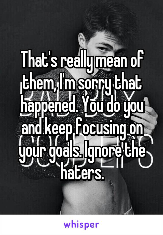 That's really mean of them, I'm sorry that happened. You do you and keep focusing on your goals. Ignore the haters.