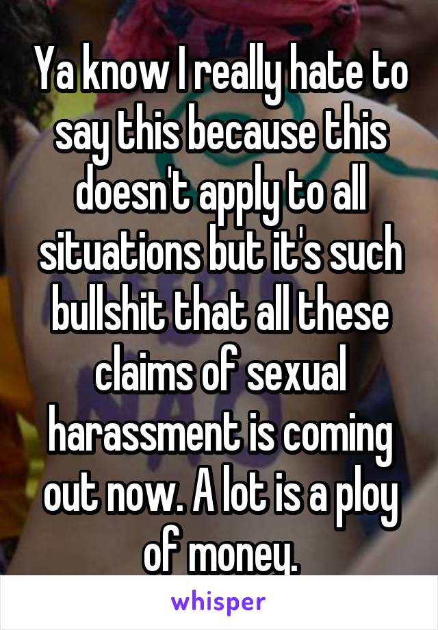 Ya know I really hate to say this because this doesn't apply to all situations but it's such bullshit that all these claims of sexual harassment is coming out now. A lot is a ploy of money.