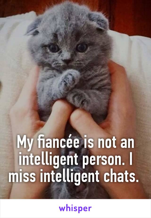 My fiancée is not an intelligent person. I miss intelligent chats. 