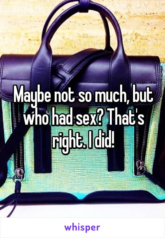 Maybe not so much, but who had sex? That's right. I did!