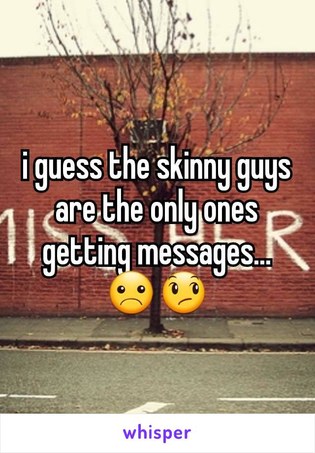 i guess the skinny guys are the only ones getting messages...☹😞