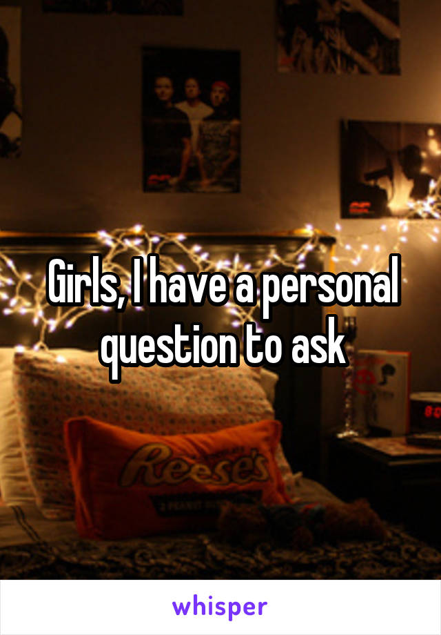 Girls, I have a personal question to ask