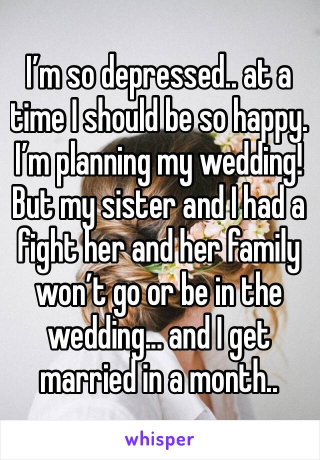 I’m so depressed.. at a time I should be so happy. I’m planning my wedding! But my sister and I had a fight her and her family won’t go or be in the wedding... and I get married in a month..