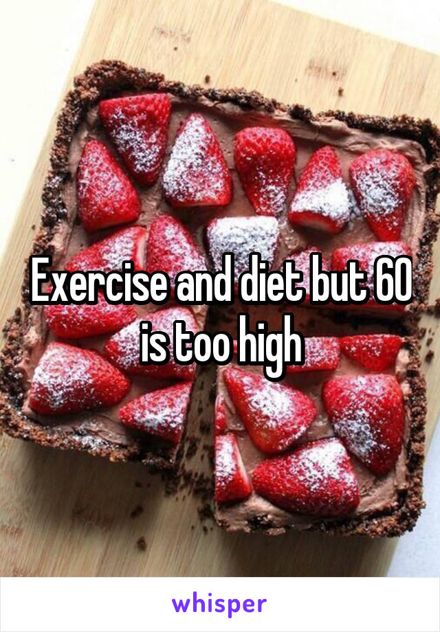 Exercise and diet but 60 is too high