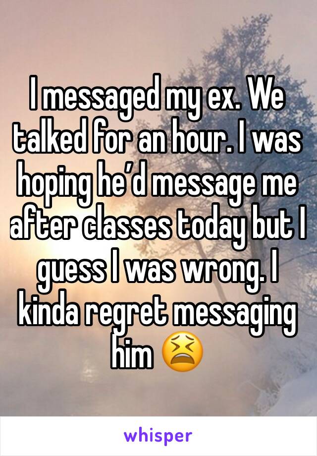 I messaged my ex. We talked for an hour. I was hoping he’d message me after classes today but I guess I was wrong. I kinda regret messaging him 😫