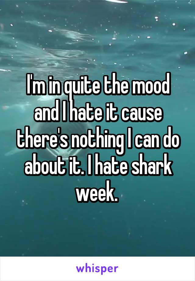 I'm in quite the mood and I hate it cause there's nothing I can do about it. I hate shark week. 