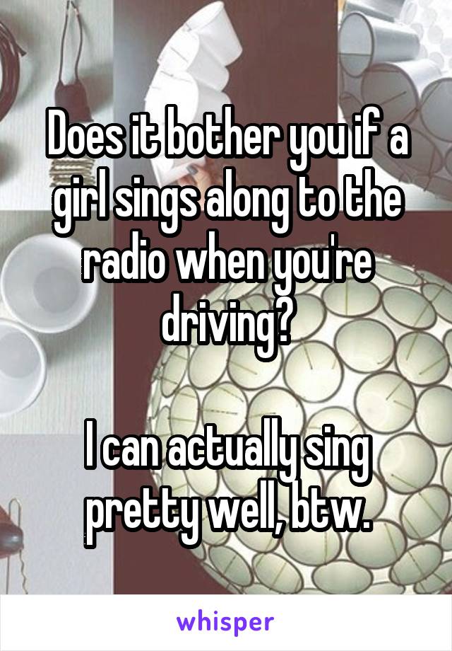 Does it bother you if a girl sings along to the radio when you're driving?

I can actually sing pretty well, btw.