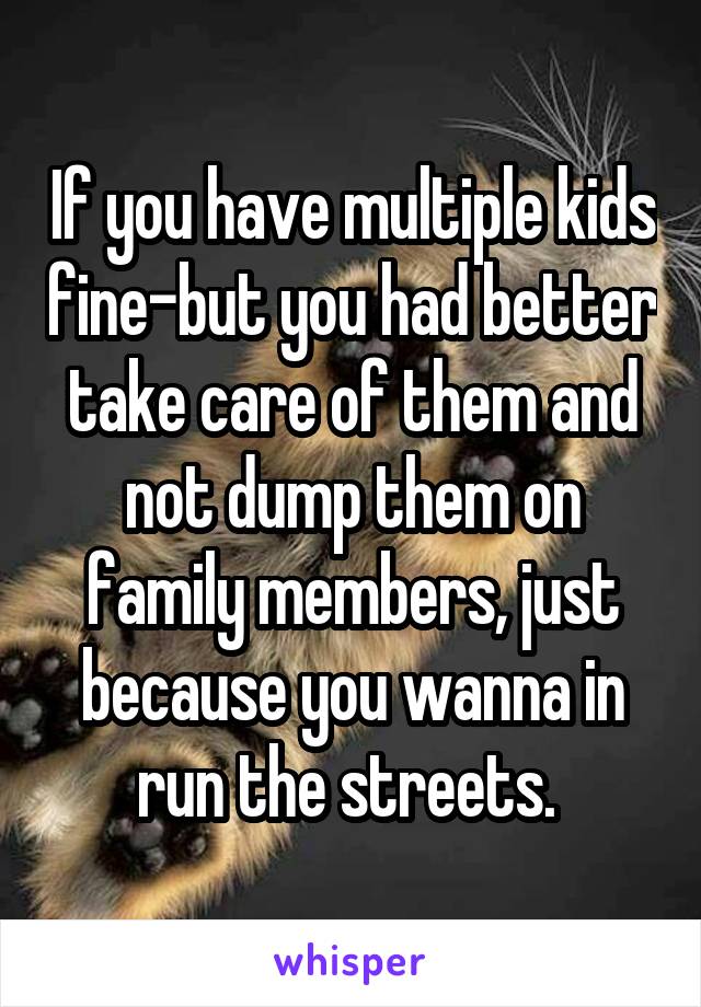 If you have multiple kids fine-but you had better take care of them and not dump them on family members, just because you wanna in run the streets. 