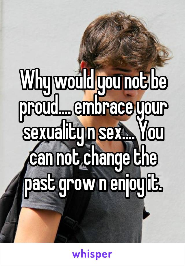 Why would you not be proud.... embrace your sexuality n sex.... You can not change the past grow n enjoy it.