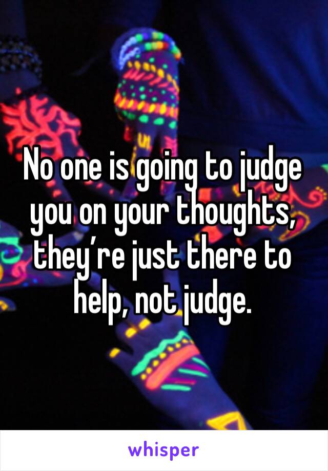 No one is going to judge you on your thoughts, they’re just there to help, not judge. 