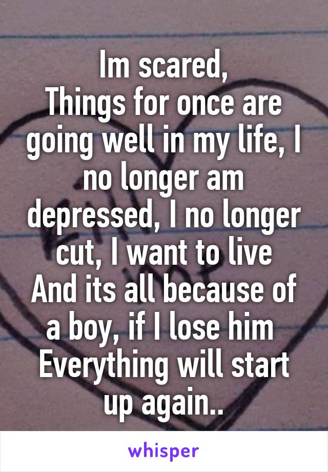 Im scared,
Things for once are going well in my life, I no longer am depressed, I no longer cut, I want to live
And its all because of a boy, if I lose him 
Everything will start up again..