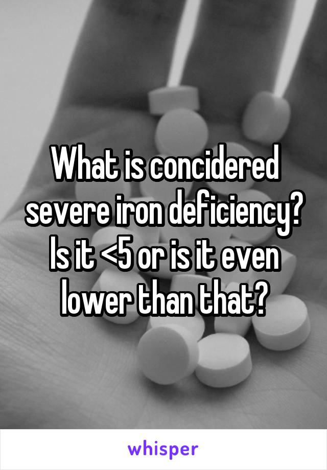 What is concidered severe iron deficiency? Is it <5 or is it even lower than that?