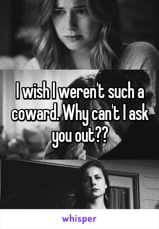 I wish I weren't such a coward. Why can't I ask you out??