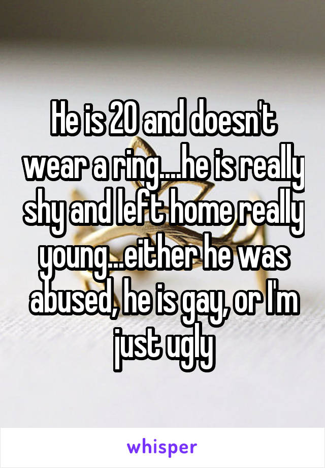 He is 20 and doesn't wear a ring....he is really shy and left home really young...either he was abused, he is gay, or I'm just ugly