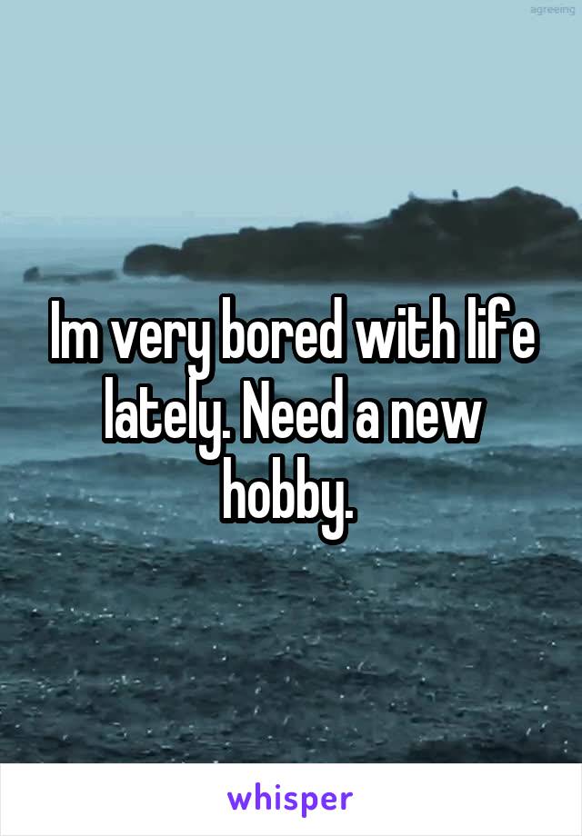 Im very bored with life lately. Need a new hobby. 