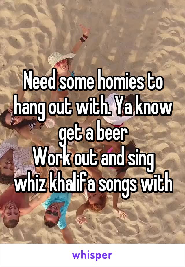 Need some homies to hang out with. Ya know get a beer
Work out and sing whiz khalifa songs with