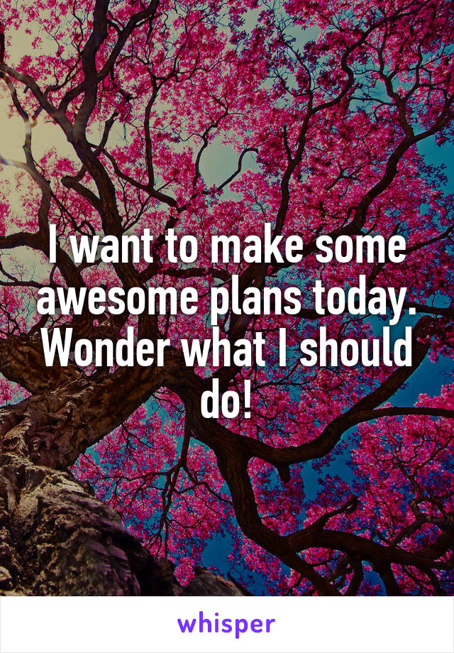 I want to make some awesome plans today. Wonder what I should do!