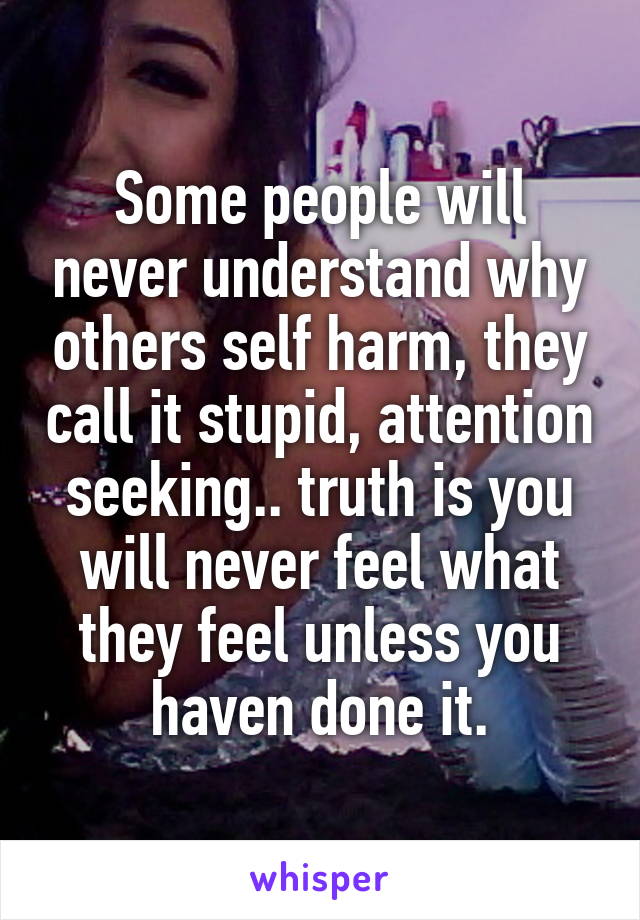 Some people will never understand why others self harm, they call it stupid, attention seeking.. truth is you will never feel what they feel unless you haven done it.