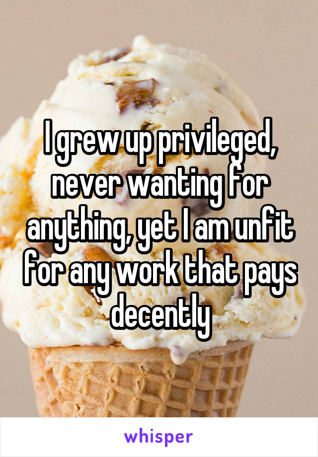 I grew up privileged, never wanting for anything, yet I am unfit for any work that pays decently
