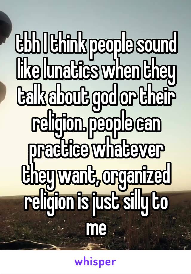 tbh I think people sound like lunatics when they talk about god or their religion. people can practice whatever they want, organized religion is just silly to me