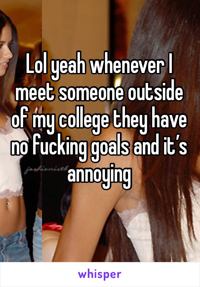 Lol yeah whenever I meet someone outside of my college they have no fucking goals and it’s annoying