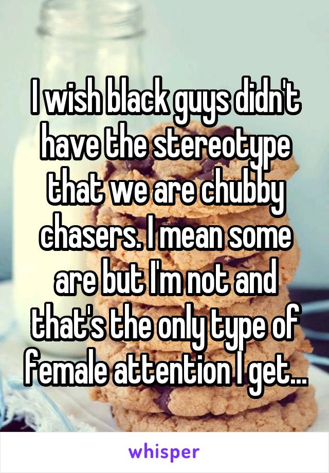I wish black guys didn't have the stereotype that we are chubby chasers. I mean some are but I'm not and that's the only type of female attention I get...