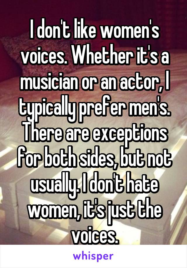 I don't like women's voices. Whether it's a musician or an actor, I typically prefer men's. There are exceptions for both sides, but not usually. I don't hate women, it's just the voices.