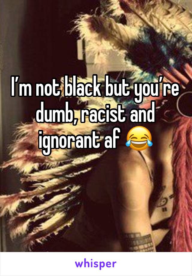 I’m not black but you’re dumb, racist and ignorant af 😂