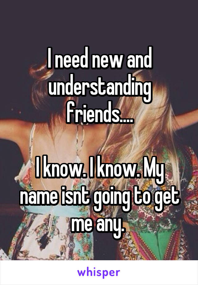 I need new and understanding friends....

I know. I know. My name isnt going to get me any. 