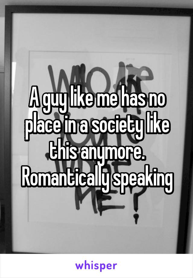 A guy like me has no place in a society like this anymore. Romantically speaking