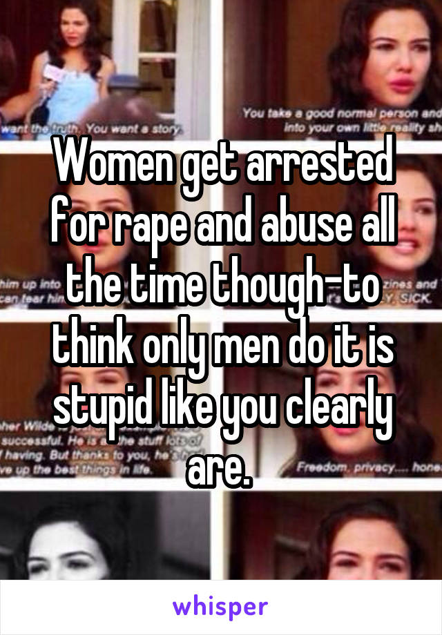 Women get arrested for rape and abuse all the time though-to think only men do it is stupid like you clearly are. 
