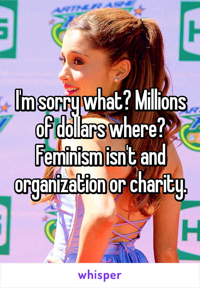 I'm sorry what? Millions of dollars where? Feminism isn't and organization or charity.