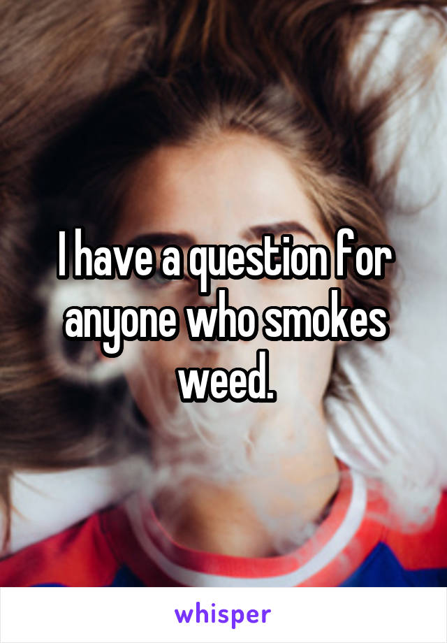 I have a question for anyone who smokes weed.