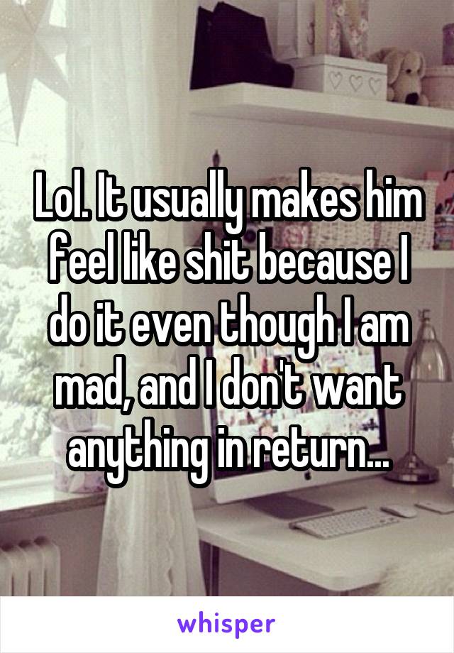 Lol. It usually makes him feel like shit because I do it even though I am mad, and I don't want anything in return...