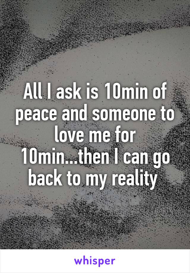 All I ask is 10min of peace and someone to love me for 10min...then I can go back to my reality 