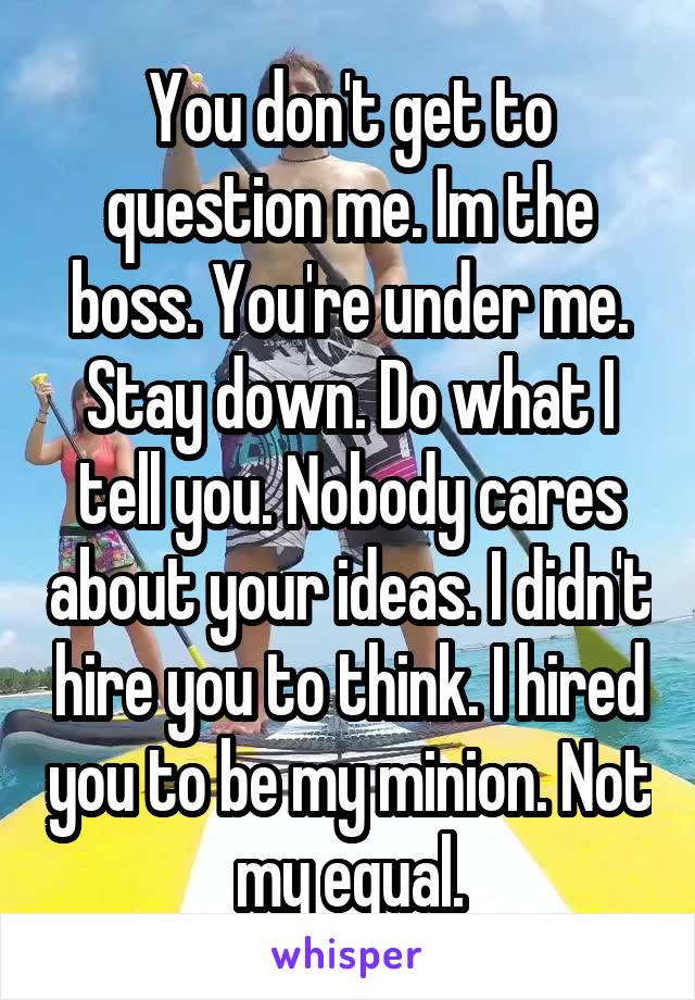 You don't get to question me. Im the boss. You're under me. Stay down. Do what I tell you. Nobody cares about your ideas. I didn't hire you to think. I hired you to be my minion. Not my equal.