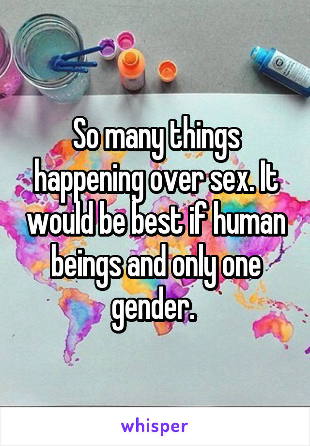 So many things happening over sex. It would be best if human beings and only one gender. 