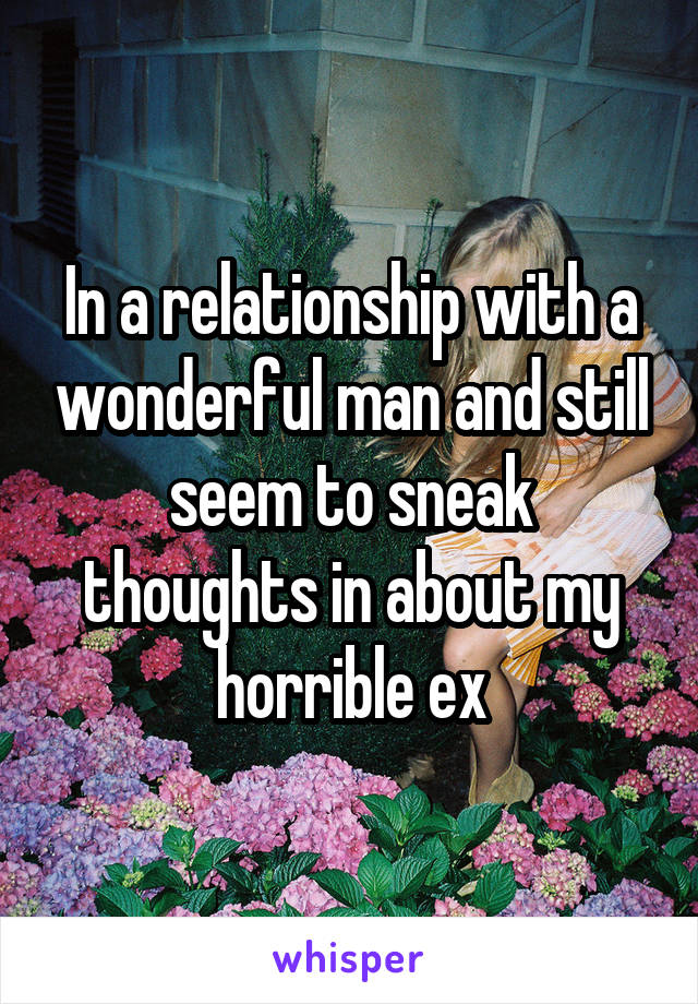 In a relationship with a wonderful man and still seem to sneak thoughts in about my horrible ex