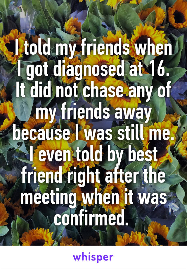 I told my friends when I got diagnosed at 16. It did not chase any of my friends away because I was still me. I even told by best friend right after the meeting when it was confirmed. 