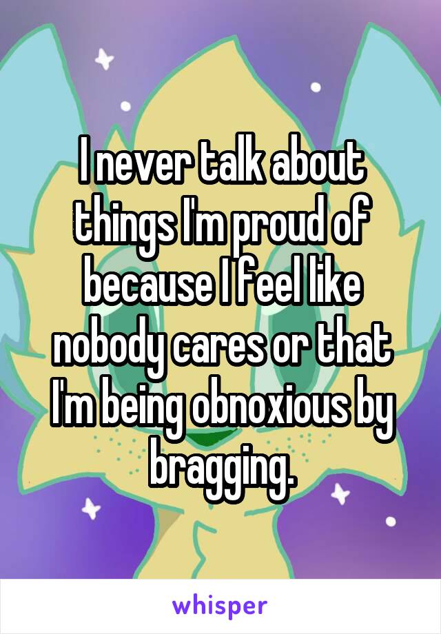 I never talk about things I'm proud of because I feel like nobody cares or that I'm being obnoxious by bragging.