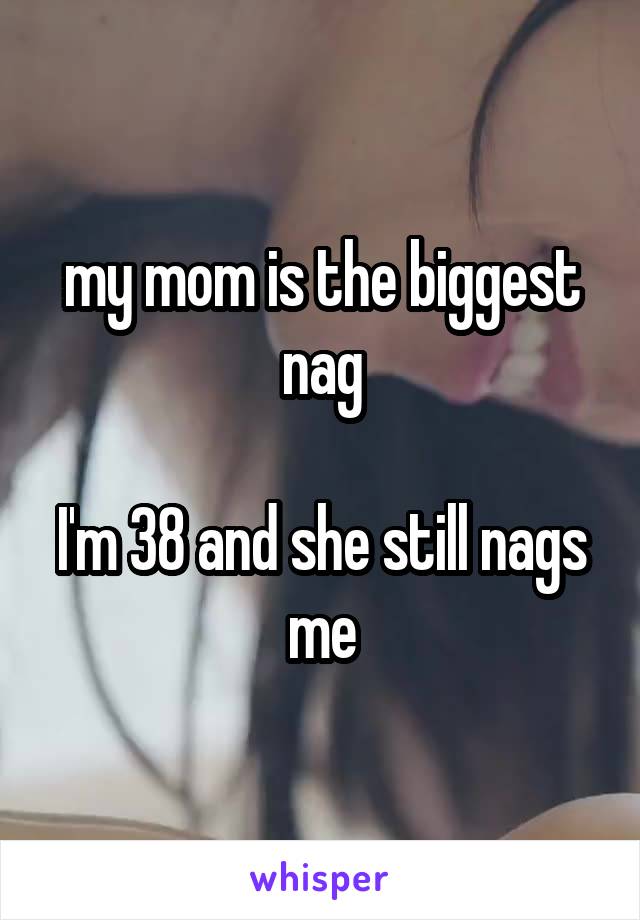 my mom is the biggest nag

I'm 38 and she still nags me