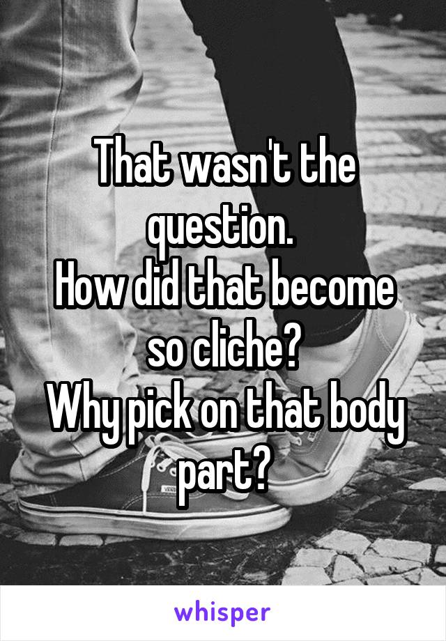 That wasn't the question. 
How did that become so cliche?
Why pick on that body part?