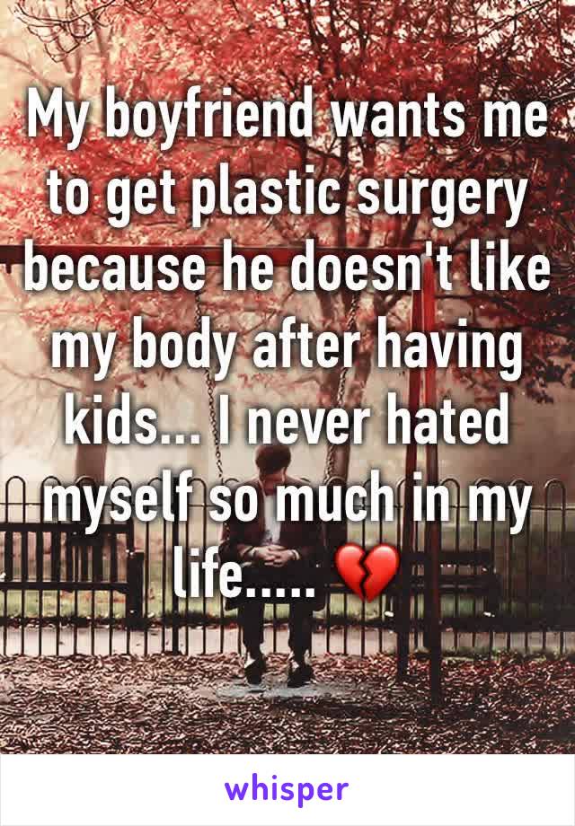 My boyfriend wants me to get plastic surgery because he doesn't like my body after having kids... I never hated myself so much in my life..... 💔 