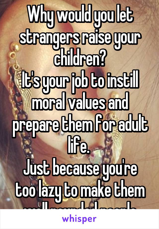 Why would you let strangers raise your children?
It's your job to instill moral values and prepare them for adult life. 
Just because you're too lazy to make them well rounded people